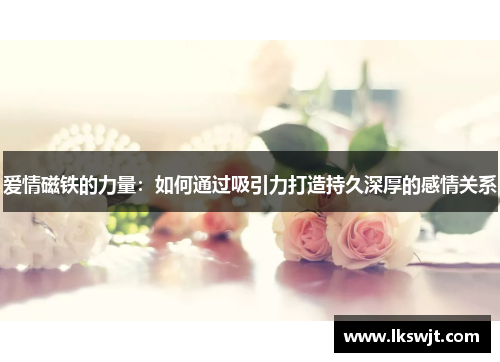 爱情磁铁的力量：如何通过吸引力打造持久深厚的感情关系